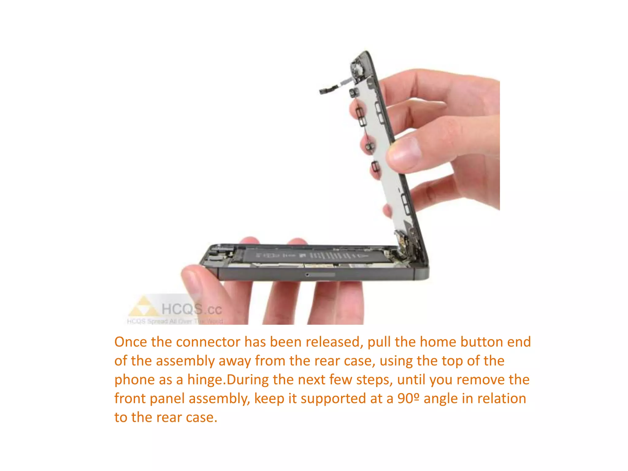 Once the connector has been released, pull the home button end
of the assembly away from the rear case, using the top of the
phone as a hinge.During the next few steps, until you remove the
front panel assembly, keep it supported at a 90º angle in relation
to the rear case.
 