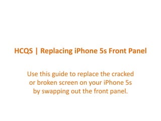 HCQS | Replacing iPhone 5s Front Panel
Use this guide to replace the cracked
or broken screen on your iPhone 5s
by swapping out the front panel.
 