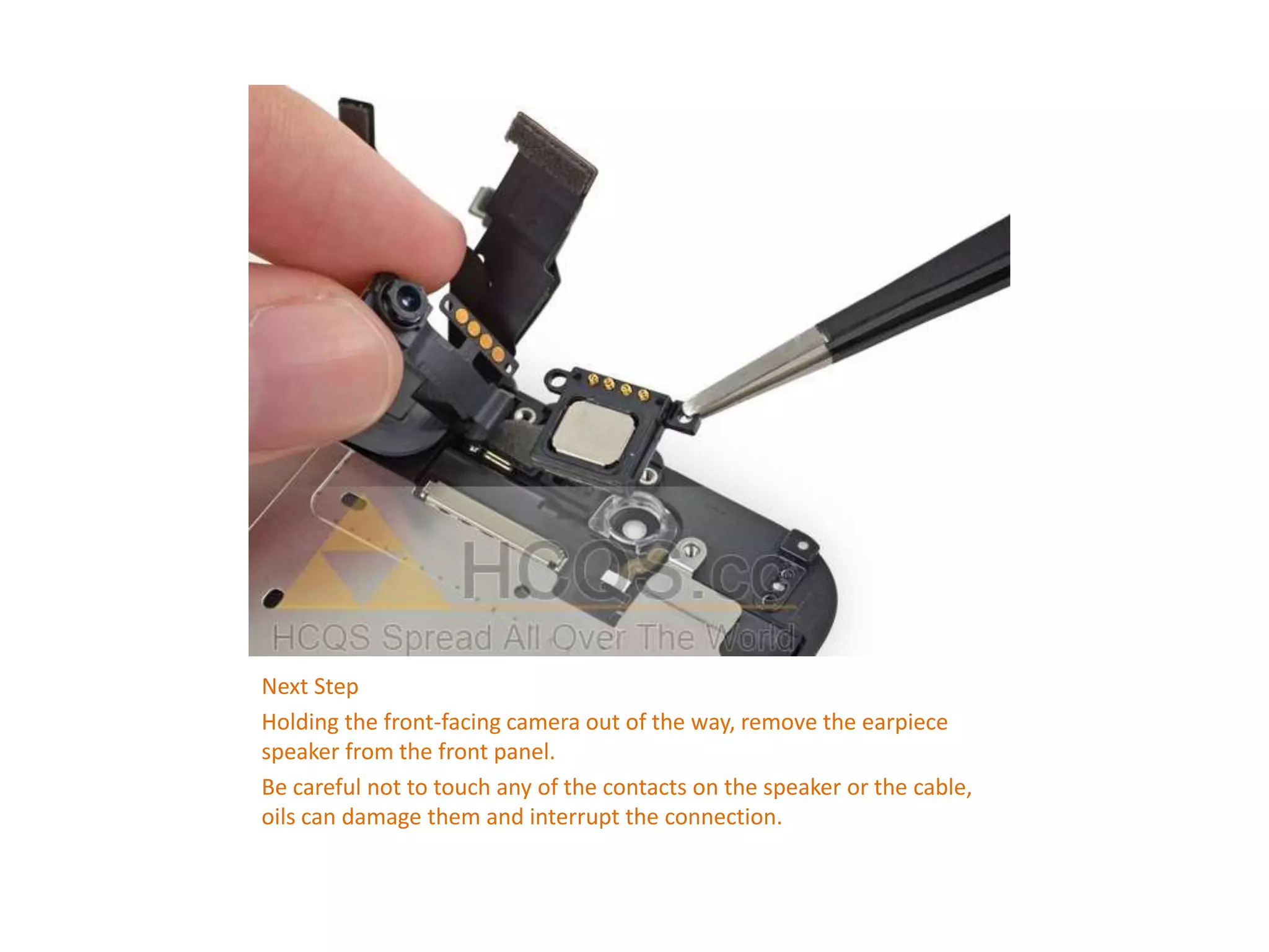 Next Step
Holding the front-facing camera out of the way, remove the earpiece
speaker from the front panel.
Be careful not to touch any of the contacts on the speaker or the cable,
oils can damage them and interrupt the connection.
 