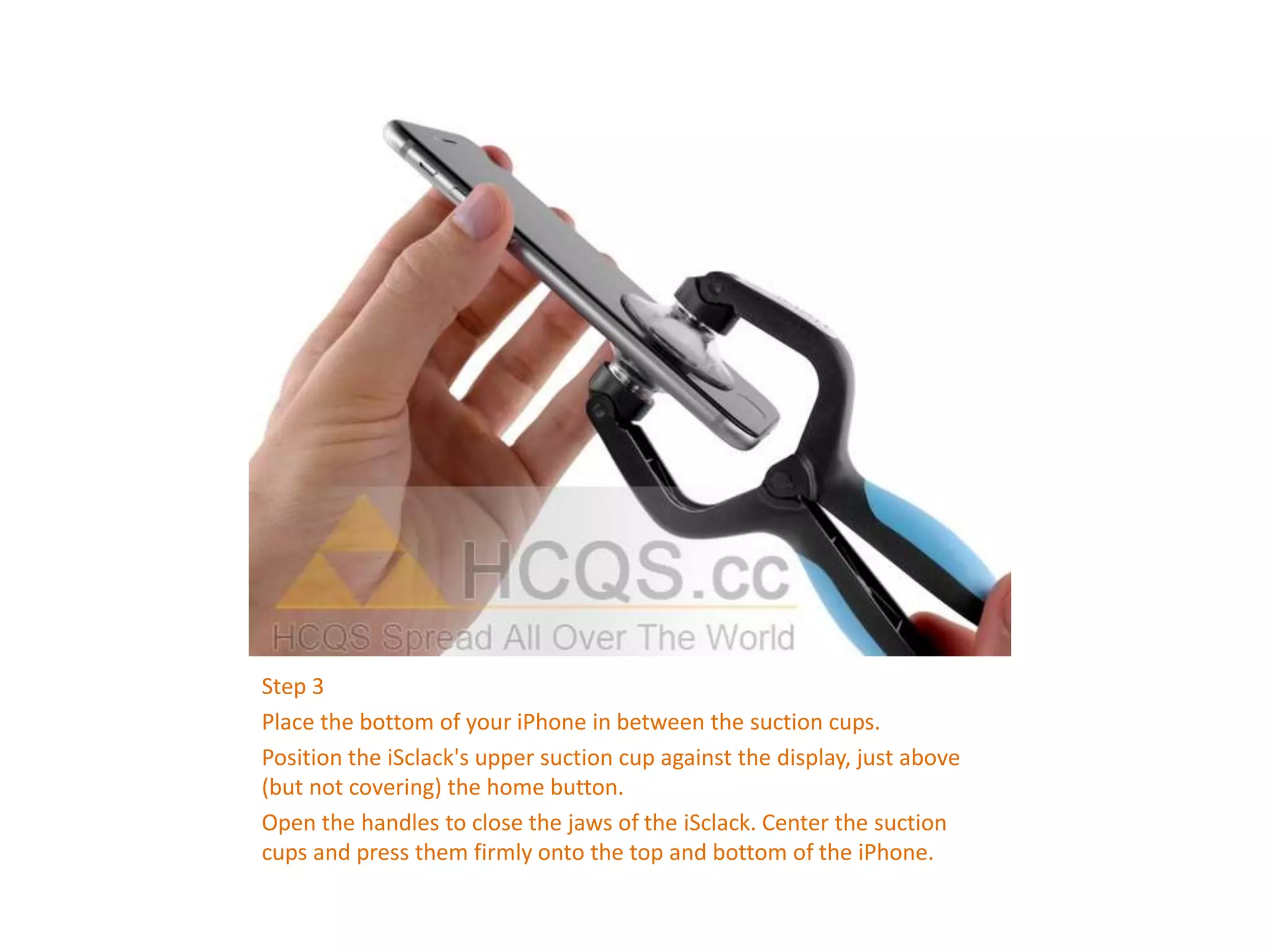 Step 3
Place the bottom of your iPhone in between the suction cups.
Position the iSclack's upper suction cup against the display, just above
(but not covering) the home button.
Open the handles to close the jaws of the iSclack. Center the suction
cups and press them firmly onto the top and bottom of the iPhone.
 