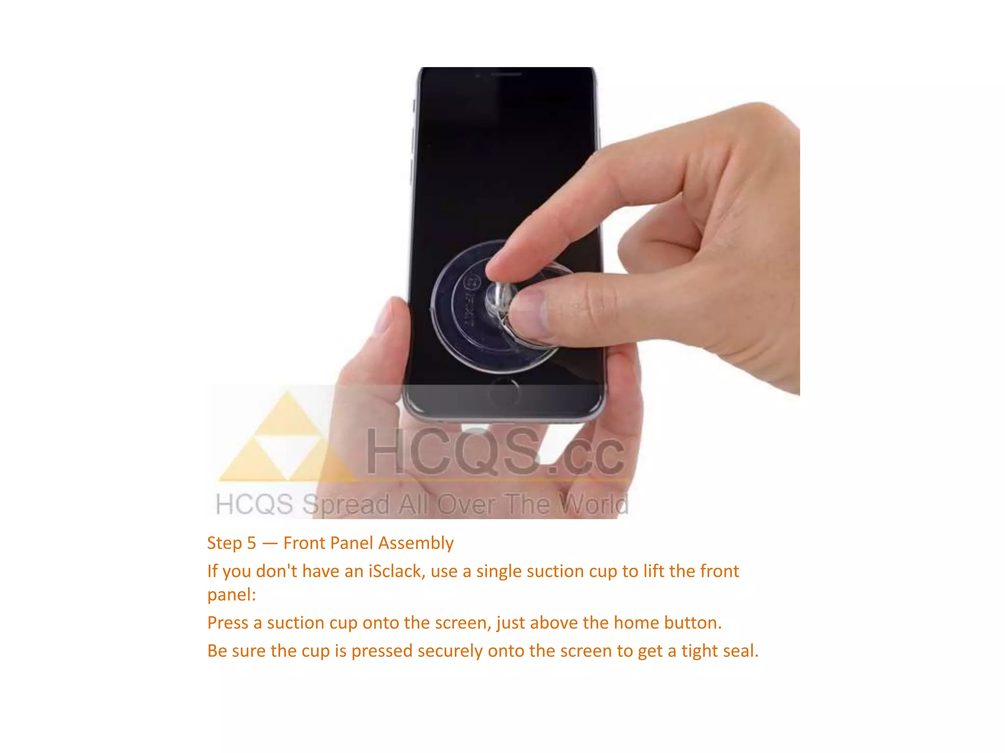 Step 5 — Front Panel Assembly
If you don't have an iSclack, use a single suction cup to lift the front
panel:
Press a suction cup onto the screen, just above the home button.
Be sure the cup is pressed securely onto the screen to get a tight seal.
 