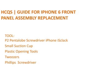 HCQS | GUIDE FOR IPHONE 6 FRONT
PANEL ASSEMBLY REPLACEMENT
TOOL:
P2 Pentalobe Screwdriver iPhone iSclack
Small Suction Cup
Plastic Opening Tools
Tweezers
Phillips Screwdriver
 