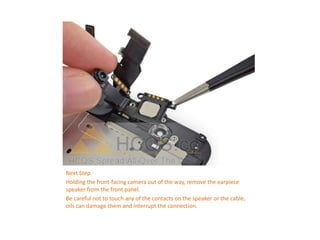 Next Step
Holding the front-facing camera out of the way, remove the earpiece
speaker from the front panel.
Be careful not to touch any of the contacts on the speaker or the cable,
oils can damage them and interrupt the connection.
 