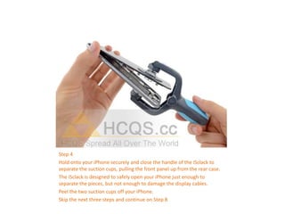 Step 4
Hold onto your iPhone securely and close the handle of the iSclack to
separate the suction cups, pulling the front panel up from the rear case.
The iSclack is designed to safely open your iPhone just enough to
separate the pieces, but not enough to damage the display cables.
Peel the two suction cups off your iPhone.
Skip the next three steps and continue on Step 8
 