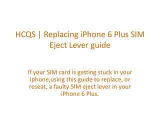 HCQS | Replacing iPhone 6 Plus SIM
Eject Lever guide
If your SIM card is getting stuck in your
Iphone,using this guide to replace, or
reseat, a faulty SIM eject lever in your
iPhone 6 Plus.
 