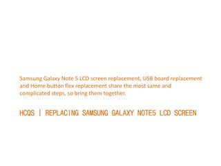 HCQS | REPLACING SAMSUNG GALAXY NOTE5 LCD SCREEN
Samsung Galaxy Note 5 LCD screen replacement, USB board replacement
and Home button flex replacement share the most same and
complicated steps, so bring them together.
 