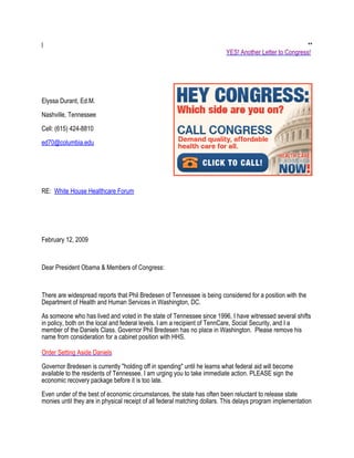 l                                                                                                        **
                                                                          YES! Another Letter to Congress!




Elyssa Durant, Ed.M.

Nashville, Tennessee

Cell: (615) 424-8810

ed70@columbia.edu




RE: White House Healthcare Forum




February 12, 2009



Dear President Obama & Members of Congress:


There are widespread reports that Phil Bredesen of Tennessee is being considered for a position with the
Department of Health and Human Services in Washington, DC.

As someone who has lived and voted in the state of Tennessee since 1996, I have witnessed several shifts
in policy, both on the local and federal levels. I am a recipient of TennCare, Social Security, and I a
member of the Daniels Class. Governor Phil Bredesen has no place in Washington. Please remove his
name from consideration for a cabinet position with HHS.

Order Setting Aside Daniels

Governor Bredesen is currently "holding off in spending" until he learns what federal aid will become
available to the residents of Tennessee. I am urging you to take immediate action. PLEASE sign the
economic recovery package before it is too late.

Even under of the best of economic circumstances, the state has often been reluctant to release state
monies until they are in physical receipt of all federal matching dollars. This delays program implementation
 