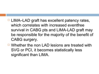  LIMA–LAD graft has excellent patency rates,
which correlates with increased eventfree
survival in CABG pts and LIMA-LAD graft may
be responsible for the majority of the benefit of
CABG surgery.
 Whether the non LAD lesions are treated with
SVG or PCI, it becomes statistically less
significant than LIMA.
 