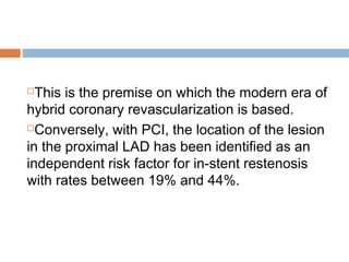 This is the premise on which the modern era of
hybrid coronary revascularization is based.
Conversely, with PCI, the location of the lesion
in the proximal LAD has been identified as an
independent risk factor for in-stent restenosis
with rates between 19% and 44%.
 