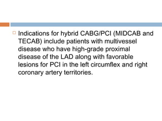  Indications for hybrid CABG/PCI (MIDCAB and
TECAB) include patients with multivessel
disease who have high-grade proximal
disease of the LAD along with favorable
lesions for PCI in the left circumflex and right
coronary artery territories.
 