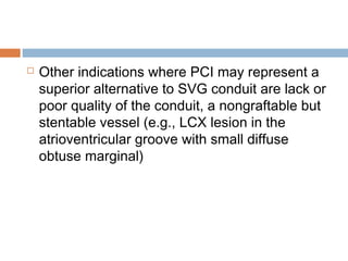  Other indications where PCI may represent a
superior alternative to SVG conduit are lack or
poor quality of the conduit, a nongraftable but
stentable vessel (e.g., LCX lesion in the
atrioventricular groove with small diffuse
obtuse marginal)
 