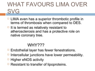 WHAT FAVOURS LIMA OVER
SVG
 LIMA even has a superior thrombotic profile in
terms of thrombosis when compared to DES.
 It is termed as relatively resistant to
atherosclerosis and has a protective role on
native coronary tree.
WHY???
 Endothelial layer has fewer fenestrations.
 Intercellular junctions have lower permeability.
 Higher eNOS activity
 Resistant to transfer of lipoproteins.
 