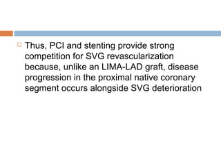  Thus, PCI and stenting provide strong
competition for SVG revascularization
because, unlike an LIMA-LAD graft, disease
progression in the proximal native coronary
segment occurs alongside SVG deterioration
 