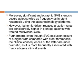  Moreover, significant angiographic SVG stenosis
occurs at least twice as frequently as in-stent
restenosis using the latest technology platforms.
 However, ischemia-driven revascularization rates
are considerably higher in stented patients with
treated multivessel CAD.
 Furthermore, even though SVG occlusion occurs
at a higher rate compared with stent thrombosis ,
the clinical consequences of the latter are more
dramatic, as it is more frequently associated with
major adverse clinical events.
 