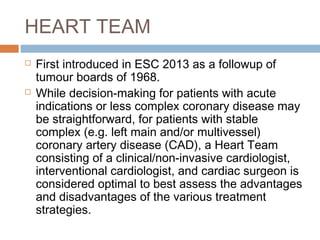 HEART TEAM
 First introduced in ESC 2013 as a followup of
tumour boards of 1968.
 While decision-making for patients with acute
indications or less complex coronary disease may
be straightforward, for patients with stable
complex (e.g. left main and/or multivessel)
coronary artery disease (CAD), a Heart Team
consisting of a clinical/non-invasive cardiologist,
interventional cardiologist, and cardiac surgeon is
considered optimal to best assess the advantages
and disadvantages of the various treatment
strategies.
 