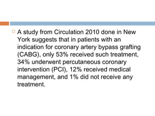  A study from Circulation 2010 done in New
York suggests that in patients with an
indication for coronary artery bypass grafting
(CABG), only 53% received such treatment,
34% underwent percutaneous coronary
intervention (PCI), 12% received medical
management, and 1% did not receive any
treatment.
 