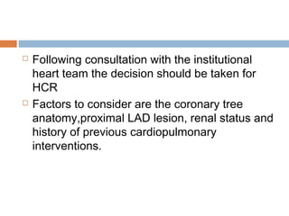  Following consultation with the institutional
heart team the decision should be taken for
HCR
 Factors to consider are the coronary tree
anatomy,proximal LAD lesion, renal status and
history of previous cardiopulmonary
interventions.
 