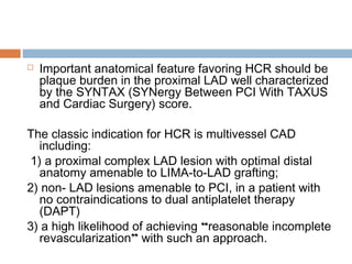  Important anatomical feature favoring HCR should be
plaque burden in the proximal LAD well characterized
by the SYNTAX (SYNergy Between PCI With TAXUS
and Cardiac Surgery) score.
The classic indication for HCR is multivessel CAD
including:
1) a proximal complex LAD lesion with optimal distal
anatomy amenable to LIMA-to-LAD grafting;
2) non- LAD lesions amenable to PCI, in a patient with
no contraindications to dual antiplatelet therapy
(DAPT)
3) a high likelihood of achieving “reasonable incomplete
revascularization” with such an approach.
 