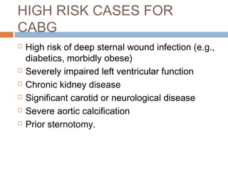 HIGH RISK CASES FOR
CABG
 High risk of deep sternal wound infection (e.g.,
diabetics, morbidly obese)
 Severely impaired left ventricular function
 Chronic kidney disease
 Significant carotid or neurological disease
 Severe aortic calcification
 Prior sternotomy.
 