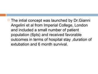  The intial concept was launched by Dr.Gianni
Angelini et al from Imperial College, London
and included a small number of patient
population (6pts) and received favorable
outcomes in terms of hospital stay ,duration of
extubation and 6 month survival.
 