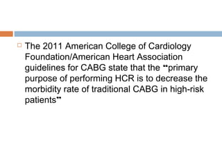  The 2011 American College of Cardiology
Foundation/American Heart Association
guidelines for CABG state that the “primary
purpose of performing HCR is to decrease the
morbidity rate of traditional CABG in high-risk
patients”
 