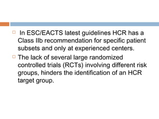  In ESC/EACTS latest guidelines HCR has a
Class IIb recommendation for specific patient
subsets and only at experienced centers.
 The lack of several large randomized
controlled trials (RCTs) involving different risk
groups, hinders the identification of an HCR
target group.
 
