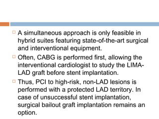  A simultaneous approach is only feasible in
hybrid suites featuring state-of-the-art surgical
and interventional equipment.
 Often, CABG is performed first, allowing the
interventional cardiologist to study the LIMA-
LAD graft before stent implantation.
 Thus, PCI to high-risk, non-LAD lesions is
performed with a protected LAD territory. In
case of unsuccessful stent implantation,
surgical bailout graft implantation remains an
option.
 