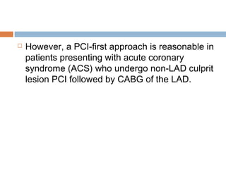  However, a PCI-first approach is reasonable in
patients presenting with acute coronary
syndrome (ACS) who undergo non-LAD culprit
lesion PCI followed by CABG of the LAD.
 
