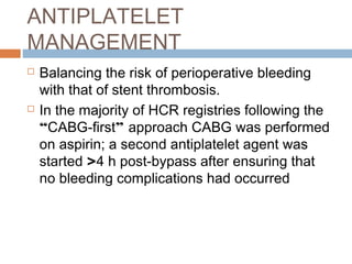 ANTIPLATELET
MANAGEMENT
 Balancing the risk of perioperative bleeding
with that of stent thrombosis.
 In the majority of HCR registries following the
“CABG-first” approach CABG was performed
on aspirin; a second antiplatelet agent was
started >4 h post-bypass after ensuring that
no bleeding complications had occurred
 