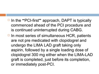  In the “PCI-first” approach, DAPT is typically
commenced ahead of the PCI procedure and
is continued uninterrupted during CABG.
 In most series of simultaneous HCR, patients
are not pre medicated with clopidogrel and
undergo the LIMA LAD graft taking only
aspirin, followed by a single loading dose of
clopidogrel 300 mg either when the LIMA-LAD
graft is completed, just before its completion,
or immediately post-PCI.
 