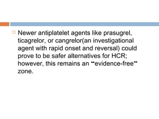  Newer antiplatelet agents like prasugrel,
ticagrelor, or cangrelor(an investigational
agent with rapid onset and reversal) could
prove to be safer alternatives for HCR;
however, this remains an “evidence-free”
zone.
 