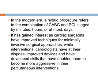  In the modern era, a hybrid procedure refers
to the combination of CABG and PCI, staged
by minutes, hours, or at most, days.
 It has gained interest as cardiac surgeons
have improved techniques for minimally
invasive surgical approaches, while
interventional cardiologists have at their
disposal improved devices and have
developed skills that have enabled them to
become more aggressive in their
percutaneous interventions.
 