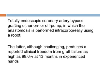 Totally endoscopic coronary artery bypass
grafting either on- or off-pump, in which the
anastomosis is performed intracorporeally using
a robot.
The latter, although challenging, produces a
reported clinical freedom from graft failure as
high as 98.6% at 13 months in experienced
hands
 
