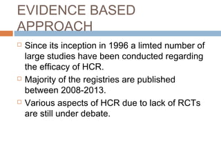 EVIDENCE BASED
APPROACH
 Since its inception in 1996 a limted number of
large studies have been conducted regarding
the efficacy of HCR.
 Majority of the registries are published
between 2008-2013.
 Various aspects of HCR due to lack of RCTs
are still under debate.
 