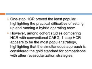  One-stop HCR proved the least popular,
highlighting the practical difficulties of setting
up and running a hybrid operating room.
 However, among cohort studies comparing
HCR with conventional CABG, 1-stop HCR
appears to be the most popular strategy,
highlighting that the simultaneous approach is
considered the gold standard for comparisons
with other revascularization strategies.
 