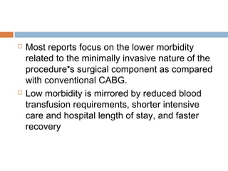  Most reports focus on the lower morbidity
related to the minimally invasive nature of the
procedure’s surgical component as compared
with conventional CABG.
 Low morbidity is mirrored by reduced blood
transfusion requirements, shorter intensive
care and hospital length of stay, and faster
recovery
 