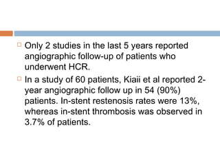 Only 2 studies in the last 5 years reported
angiographic follow-up of patients who
underwent HCR.
 In a study of 60 patients, Kiaii et al reported 2-
year angiographic follow up in 54 (90%)
patients. In-stent restenosis rates were 13%,
whereas in-stent thrombosis was observed in
3.7% of patients.
 