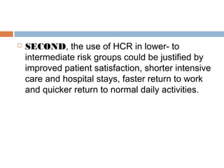  SECOND, the use of HCR in lower- to
intermediate risk groups could be justified by
improved patient satisfaction, shorter intensive
care and hospital stays, faster return to work
and quicker return to normal daily activities.
 