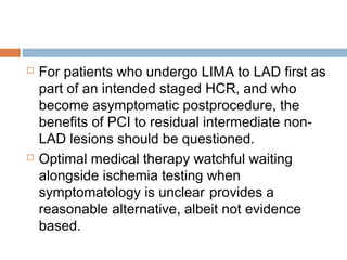  For patients who undergo LIMA to LAD first as
part of an intended staged HCR, and who
become asymptomatic postprocedure, the
benefits of PCI to residual intermediate non-
LAD lesions should be questioned.
 Optimal medical therapy watchful waiting
alongside ischemia testing when
symptomatology is unclear provides a
reasonable alternative, albeit not evidence
based.
 