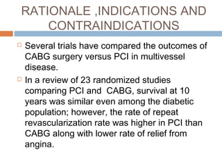 RATIONALE ,INDICATIONS AND
CONTRAINDICATIONS
 Several trials have compared the outcomes of
CABG surgery versus PCI in multivessel
disease.
 In a review of 23 randomized studies
comparing PCI and CABG, survival at 10
years was similar even among the diabetic
population; however, the rate of repeat
revascularization rate was higher in PCI than
CABG along with lower rate of relief from
angina.
 