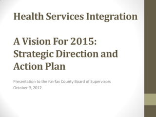 Health Services Integration

A Vision For 2015:
Strategic Direction and
Action Plan
Presentation to the Fairfax County Board of Supervisors
October 9, 2012
 
