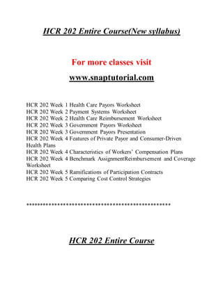 HCR 202 Entire Course(New syllabus)
For more classes visit
www.snaptutorial.com
HCR 202 Week 1 Health Care Payors Worksheet
HCR 202 Week 2 Payment Systems Worksheet
HCR 202 Week 2 Health Care Reimbursement Worksheet
HCR 202 Week 3 Government Payors Worksheet
HCR 202 Week 3 Government Payors Presentation
HCR 202 Week 4 Features of Private Payor and Consumer-Driven
Health Plans
HCR 202 Week 4 Characteristics of Workers’ Compensation Plans
HCR 202 Week 4 Benchmark AssignmentReimbursement and Coverage
Worksheet
HCR 202 Week 5 Ramifications of Participation Contracts
HCR 202 Week 5 Comparing Cost Control Strategies
**************************************************
HCR 202 Entire Course
 