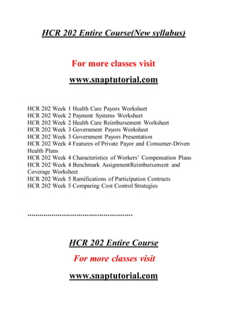 HCR 202 Entire Course(New syllabus)
For more classes visit
www.snaptutorial.com
HCR 202 Week 1 Health Care Payors Worksheet
HCR 202 Week 2 Payment Systems Worksheet
HCR 202 Week 2 Health Care Reimbursement Worksheet
HCR 202 Week 3 Government Payors Worksheet
HCR 202 Week 3 Government Payors Presentation
HCR 202 Week 4 Features of Private Payor and Consumer-Driven
Health Plans
HCR 202 Week 4 Characteristics of Workers’ Compensation Plans
HCR 202 Week 4 Benchmark AssignmentReimbursement and
Coverage Worksheet
HCR 202 Week 5 Ramifications of Participation Contracts
HCR 202 Week 5 Comparing Cost Control Strategies
***************************************************
HCR 202 Entire Course
For more classes visit
www.snaptutorial.com
 