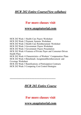 HCR 202 Entire Course(New syllabus)
For more classes visit
www.snaptutorial.com
HCR 202 Week 1 Health Care Payors Worksheet
HCR 202 Week 2 Payment Systems Worksheet
HCR 202 Week 2 Health Care Reimbursement Worksheet
HCR 202 Week 3 Government Payors Worksheet
HCR 202 Week 3 Government Payors Presentation
HCR 202 Week 4 Features of Private Payor and Consumer-Driven
Health Plans
HCR 202 Week 4 Characteristics of Workers’ Compensation Plans
HCR 202 Week 4 Benchmark AssignmentReimbursement and
Coverage Worksheet
HCR 202 Week 5 Ramifications of Participation Contracts
HCR 202 Week 5 Comparing Cost Control Strategies
**************************************************************
HCR 202 Entire Course
For more classes visit
www.snaptutorial.com
 
