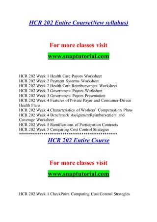 HCR 202 Entire Course(New syllabus)
For more classes visit
www.snaptutorial.com
HCR 202 Week 1 Health Care Payors Worksheet
HCR 202 Week 2 Payment Systems Worksheet
HCR 202 Week 2 Health Care Reimbursement Worksheet
HCR 202 Week 3 Government Payors Worksheet
HCR 202 Week 3 Government Payors Presentation
HCR 202 Week 4 Features of Private Payor and Consumer-Driven
Health Plans
HCR 202 Week 4 Characteristics of Workers’ Compensation Plans
HCR 202 Week 4 Benchmark AssignmentReimbursement and
Coverage Worksheet
HCR 202 Week 5 Ramifications of Participation Contracts
HCR 202 Week 5 Comparing Cost Control Strategies
***********************************************
HCR 202 Entire Course
For more classes visit
www.snaptutorial.com
HCR 202 Week 1 CheckPoint Comparing Cost Control Strategies
 