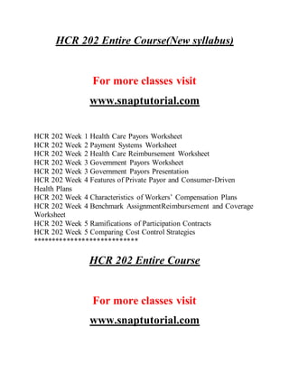 HCR 202 Entire Course(New syllabus)
For more classes visit
www.snaptutorial.com
HCR 202 Week 1 Health Care Payors Worksheet
HCR 202 Week 2 Payment Systems Worksheet
HCR 202 Week 2 Health Care Reimbursement Worksheet
HCR 202 Week 3 Government Payors Worksheet
HCR 202 Week 3 Government Payors Presentation
HCR 202 Week 4 Features of Private Payor and Consumer-Driven
Health Plans
HCR 202 Week 4 Characteristics of Workers’ Compensation Plans
HCR 202 Week 4 Benchmark AssignmentReimbursement and Coverage
Worksheet
HCR 202 Week 5 Ramifications of Participation Contracts
HCR 202 Week 5 Comparing Cost Control Strategies
****************************
HCR 202 Entire Course
For more classes visit
www.snaptutorial.com
 