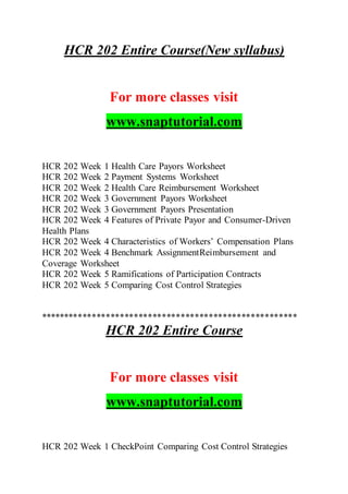 HCR 202 Entire Course(New syllabus)
For more classes visit
www.snaptutorial.com
HCR 202 Week 1 Health Care Payors Worksheet
HCR 202 Week 2 Payment Systems Worksheet
HCR 202 Week 2 Health Care Reimbursement Worksheet
HCR 202 Week 3 Government Payors Worksheet
HCR 202 Week 3 Government Payors Presentation
HCR 202 Week 4 Features of Private Payor and Consumer-Driven
Health Plans
HCR 202 Week 4 Characteristics of Workers’ Compensation Plans
HCR 202 Week 4 Benchmark AssignmentReimbursement and
Coverage Worksheet
HCR 202 Week 5 Ramifications of Participation Contracts
HCR 202 Week 5 Comparing Cost Control Strategies
*******************************************************
HCR 202 Entire Course
For more classes visit
www.snaptutorial.com
HCR 202 Week 1 CheckPoint Comparing Cost Control Strategies
 