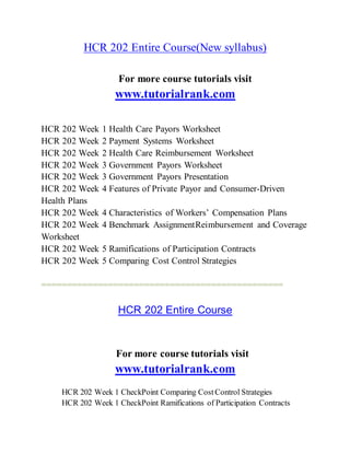 HCR 202 Entire Course(New syllabus)
For more course tutorials visit
www.tutorialrank.com
HCR 202 Week 1 Health Care Payors Worksheet
HCR 202 Week 2 Payment Systems Worksheet
HCR 202 Week 2 Health Care Reimbursement Worksheet
HCR 202 Week 3 Government Payors Worksheet
HCR 202 Week 3 Government Payors Presentation
HCR 202 Week 4 Features of Private Payor and Consumer-Driven
Health Plans
HCR 202 Week 4 Characteristics of Workers’ Compensation Plans
HCR 202 Week 4 Benchmark AssignmentReimbursement and Coverage
Worksheet
HCR 202 Week 5 Ramifications of Participation Contracts
HCR 202 Week 5 Comparing Cost Control Strategies
===============================================
HCR 202 Entire Course
For more course tutorials visit
www.tutorialrank.com
HCR 202 Week 1 CheckPoint Comparing CostControl Strategies
HCR 202 Week 1 CheckPoint Ramifications of Participation Contracts
 