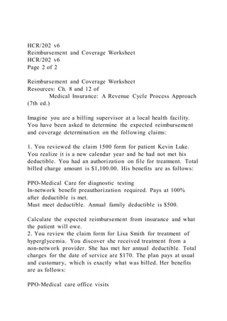 HCR/202 v6
Reimbursement and Coverage Worksheet
HCR/202 v6
Page 2 of 2
Reimbursement and Coverage Worksheet
Resources: Ch. 8 and 12 of
Medical Insurance: A Revenue Cycle Process Approach
(7th ed.)
Imagine you are a billing supervisor at a local health facility.
You have been asked to determine the expected reimbursement
and coverage determination on the following claims:
1. You reviewed the claim 1500 form for patient Kevin Luke.
You realize it is a new calendar year and he had not met his
deductible. You had an authorization on file for treatment. Total
billed charge amount is $1,100.00. His benefits are as follows:
PPO-Medical Care for diagnostic testing
In-network benefit preauthorization required. Pays at 100%
after deductible is met.
Must meet deductible. Annual family deductible is $500.
Calculate the expected reimbursement from insurance and what
the patient will owe.
2. You review the claim form for Lisa Smith for treatment of
hyperglycemia. You discover she received treatment from a
non-network provider. She has met her annual deductible. Total
charges for the date of service are $170. The plan pays at usual
and customary, which is exactly what was billed. Her benefits
are as follows:
PPO-Medical care office visits
 