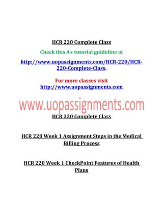 HCR 220 Complete Class
Check this A+ tutorial guideline at
http://www.uopassignments.com/HCR-220/HCR-
220-Complete-Class.
For more classes visit
http://www.uopassignments.com
HCR 220 Complete Class
HCR 220 Week 1 Assignment Steps in the Medical
Billing Process
HCR 220 Week 1 CheckPoint Features of Health
Plans
 